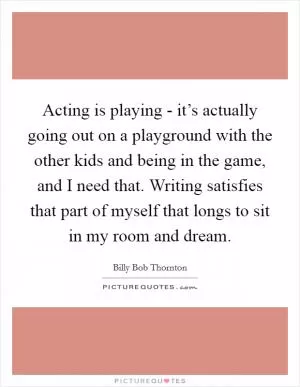 Acting is playing - it’s actually going out on a playground with the other kids and being in the game, and I need that. Writing satisfies that part of myself that longs to sit in my room and dream Picture Quote #1