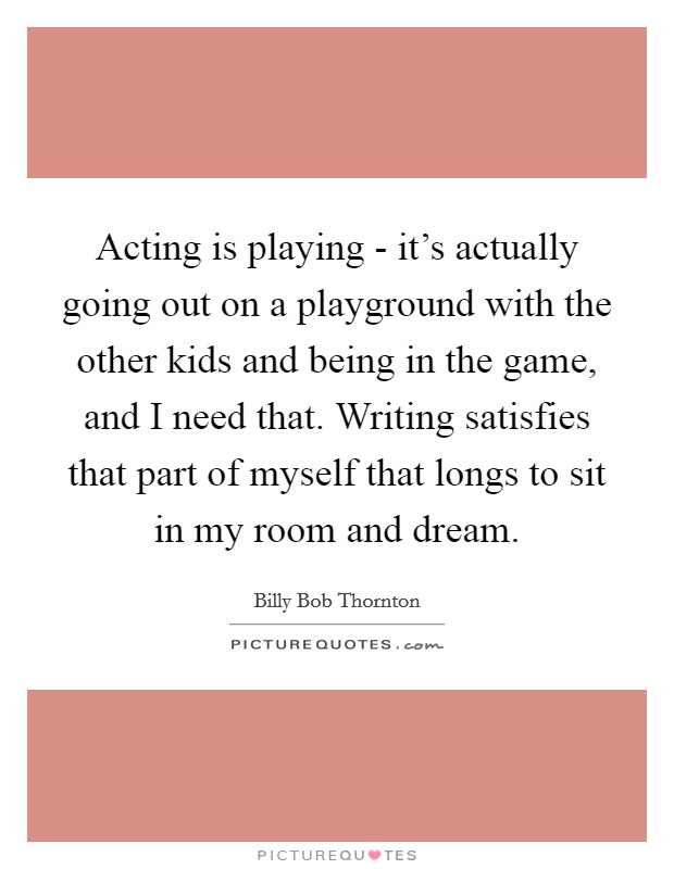 Acting is playing - it's actually going out on a playground with the other kids and being in the game, and I need that. Writing satisfies that part of myself that longs to sit in my room and dream Picture Quote #1