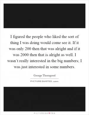 I figured the people who liked the sort of thing I was doing would come see it. If it was only 200 then that was alright and if it was 2000 then that is alright as well. I wasn’t really interested in the big numbers; I was just interested in some numbers Picture Quote #1