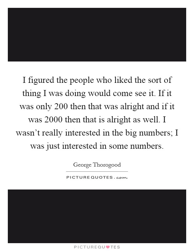 I figured the people who liked the sort of thing I was doing would come see it. If it was only 200 then that was alright and if it was 2000 then that is alright as well. I wasn't really interested in the big numbers; I was just interested in some numbers Picture Quote #1
