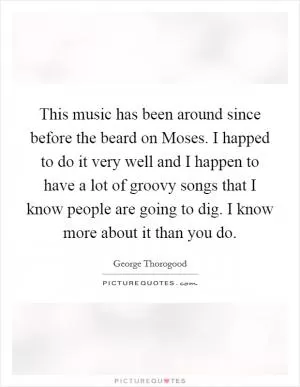 This music has been around since before the beard on Moses. I happed to do it very well and I happen to have a lot of groovy songs that I know people are going to dig. I know more about it than you do Picture Quote #1