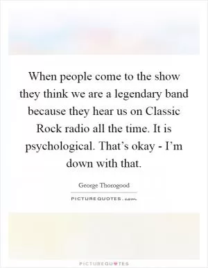 When people come to the show they think we are a legendary band because they hear us on Classic Rock radio all the time. It is psychological. That’s okay - I’m down with that Picture Quote #1