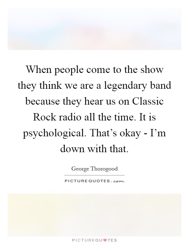 When people come to the show they think we are a legendary band because they hear us on Classic Rock radio all the time. It is psychological. That's okay - I'm down with that Picture Quote #1