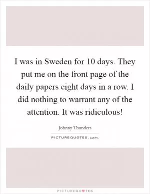I was in Sweden for 10 days. They put me on the front page of the daily papers eight days in a row. I did nothing to warrant any of the attention. It was ridiculous! Picture Quote #1