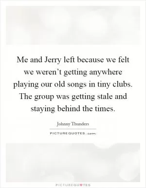 Me and Jerry left because we felt we weren’t getting anywhere playing our old songs in tiny clubs. The group was getting stale and staying behind the times Picture Quote #1