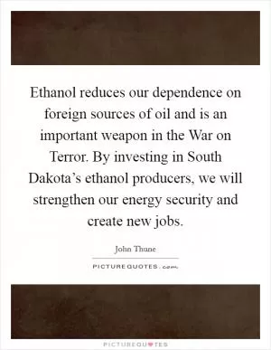 Ethanol reduces our dependence on foreign sources of oil and is an important weapon in the War on Terror. By investing in South Dakota’s ethanol producers, we will strengthen our energy security and create new jobs Picture Quote #1