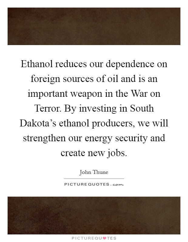 Ethanol reduces our dependence on foreign sources of oil and is an important weapon in the War on Terror. By investing in South Dakota's ethanol producers, we will strengthen our energy security and create new jobs Picture Quote #1