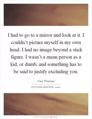 I had to go to a mirror and look at it. I couldn’t picture myself in my own head. I had no image beyond a stick figure. I wasn’t a mean person as a kid, or dumb, and something has to be said to justify excluding you Picture Quote #1