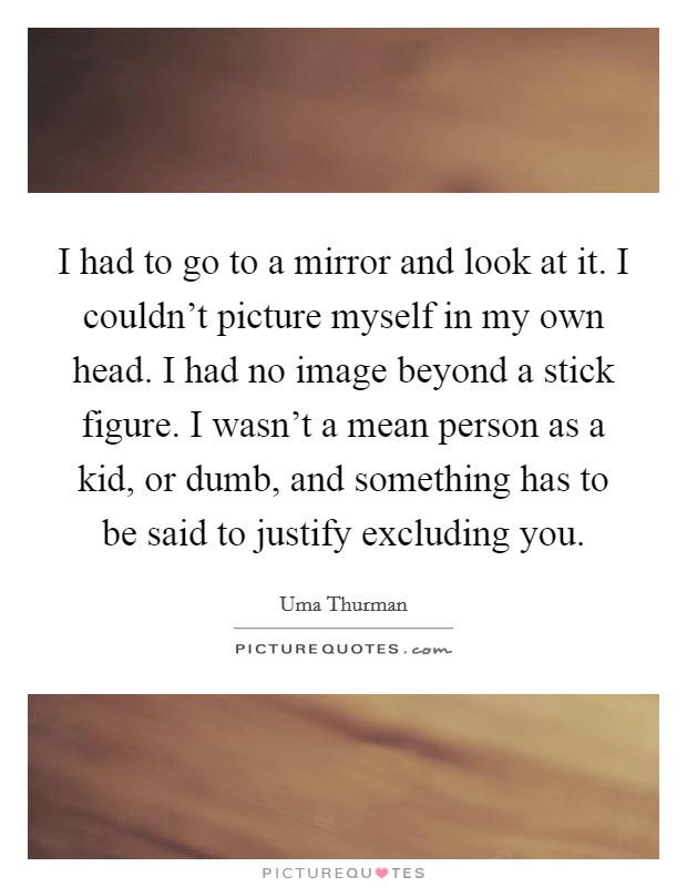 I had to go to a mirror and look at it. I couldn't picture myself in my own head. I had no image beyond a stick figure. I wasn't a mean person as a kid, or dumb, and something has to be said to justify excluding you Picture Quote #1