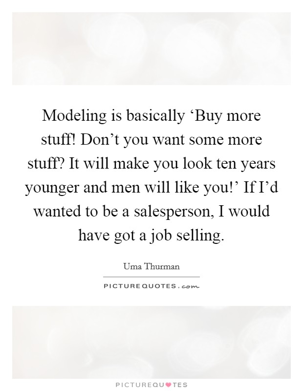 Modeling is basically ‘Buy more stuff! Don't you want some more stuff? It will make you look ten years younger and men will like you!' If I'd wanted to be a salesperson, I would have got a job selling Picture Quote #1