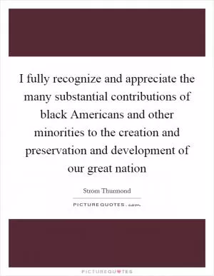 I fully recognize and appreciate the many substantial contributions of black Americans and other minorities to the creation and preservation and development of our great nation Picture Quote #1