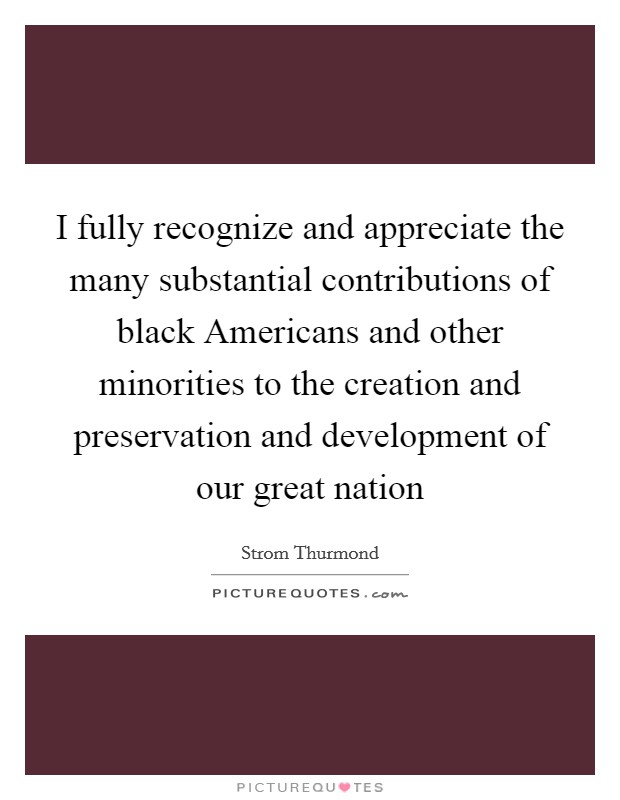 I fully recognize and appreciate the many substantial contributions of black Americans and other minorities to the creation and preservation and development of our great nation Picture Quote #1
