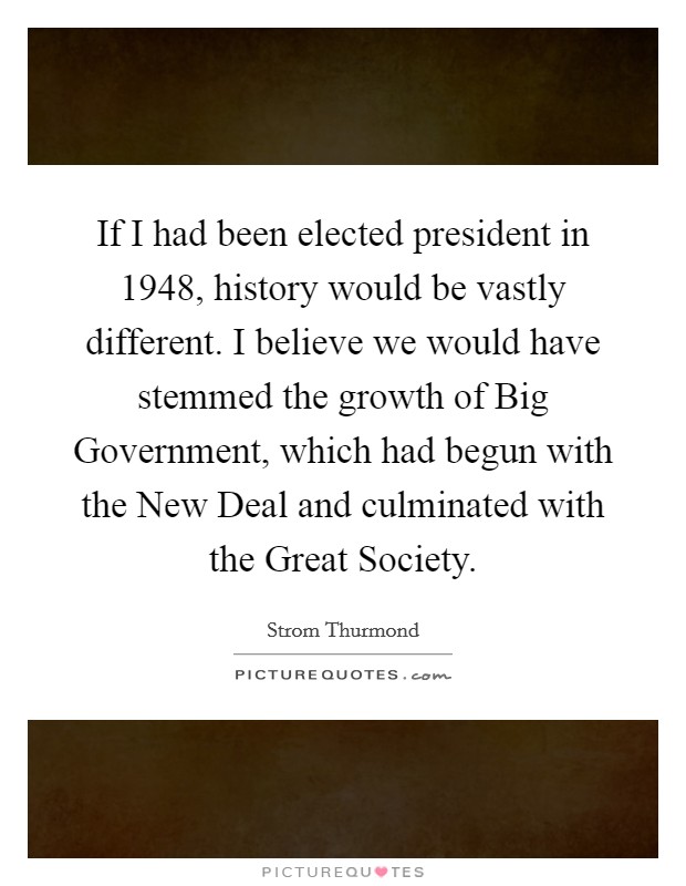 If I had been elected president in 1948, history would be vastly different. I believe we would have stemmed the growth of Big Government, which had begun with the New Deal and culminated with the Great Society Picture Quote #1
