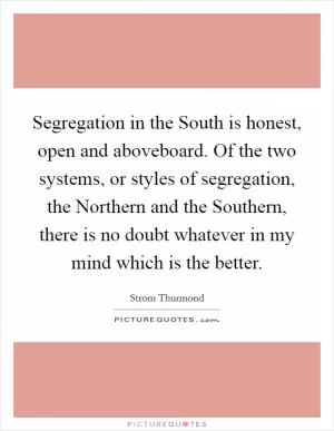 Segregation in the South is honest, open and aboveboard. Of the two systems, or styles of segregation, the Northern and the Southern, there is no doubt whatever in my mind which is the better Picture Quote #1
