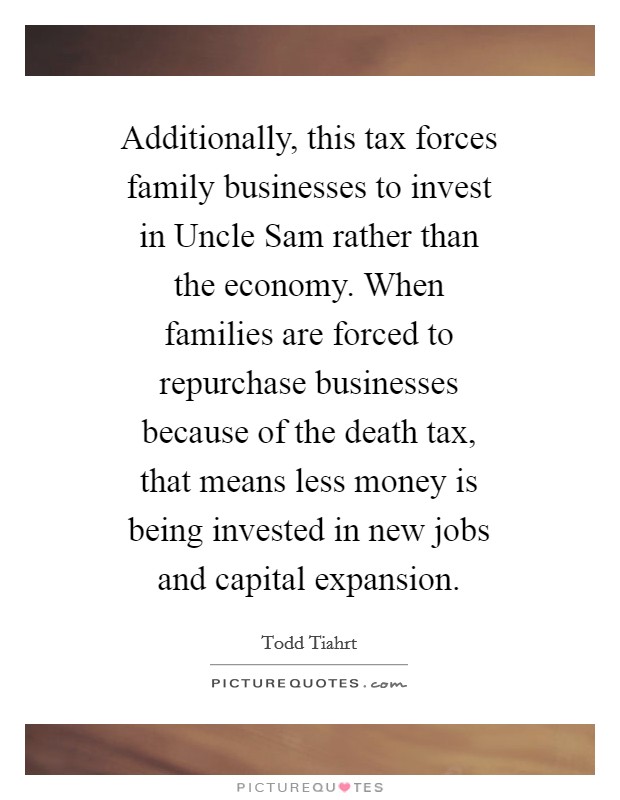 Additionally, this tax forces family businesses to invest in Uncle Sam rather than the economy. When families are forced to repurchase businesses because of the death tax, that means less money is being invested in new jobs and capital expansion Picture Quote #1