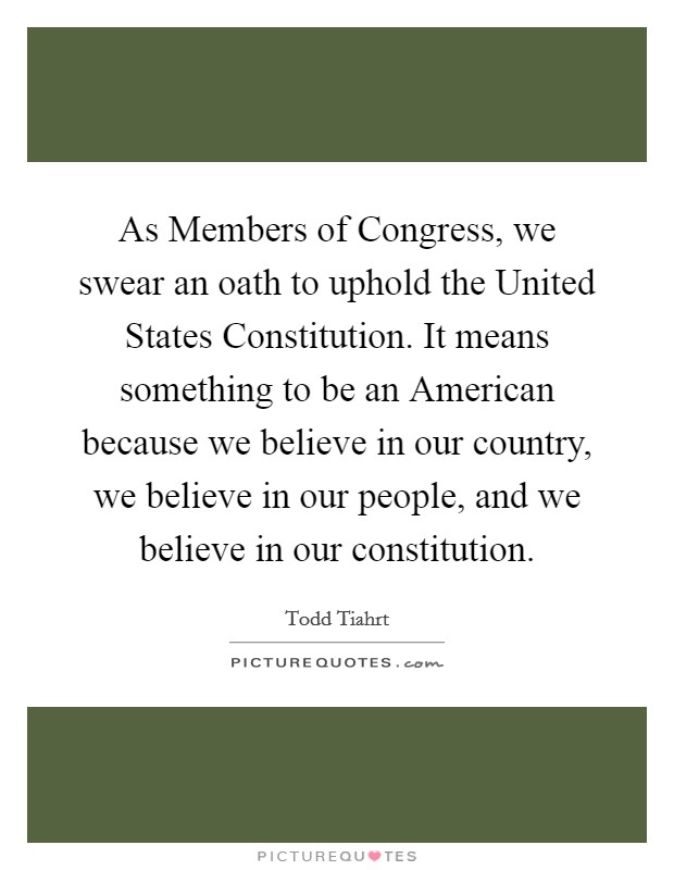 As Members of Congress, we swear an oath to uphold the United States Constitution. It means something to be an American because we believe in our country, we believe in our people, and we believe in our constitution Picture Quote #1