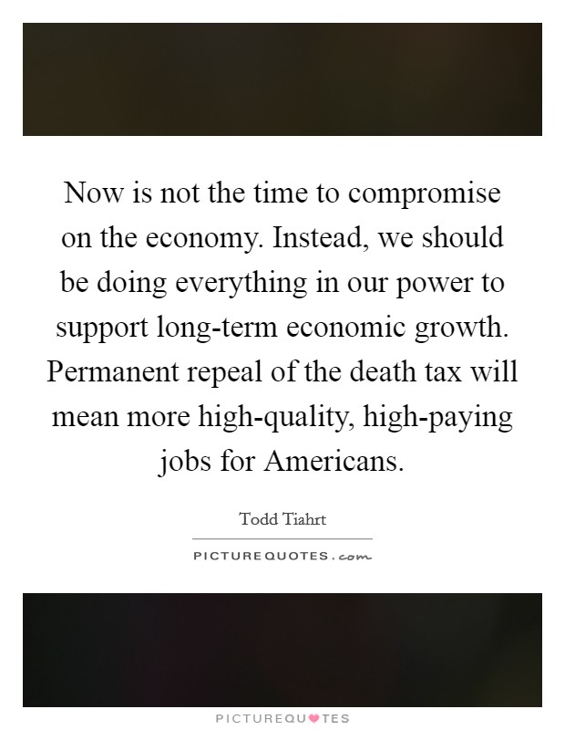 Now is not the time to compromise on the economy. Instead, we should be doing everything in our power to support long-term economic growth. Permanent repeal of the death tax will mean more high-quality, high-paying jobs for Americans Picture Quote #1