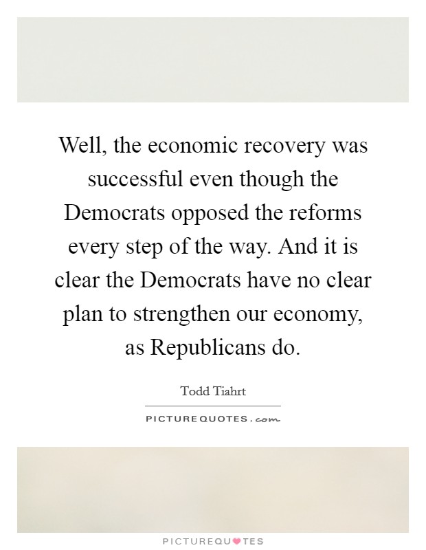 Well, the economic recovery was successful even though the Democrats opposed the reforms every step of the way. And it is clear the Democrats have no clear plan to strengthen our economy, as Republicans do Picture Quote #1