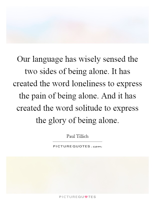 Our language has wisely sensed the two sides of being alone. It has created the word loneliness to express the pain of being alone. And it has created the word solitude to express the glory of being alone Picture Quote #1