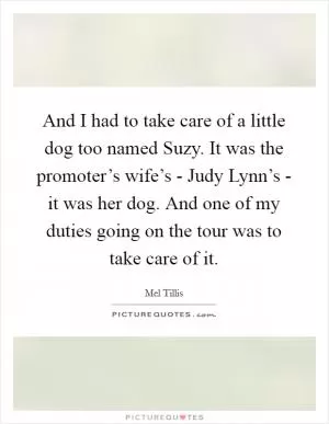 And I had to take care of a little dog too named Suzy. It was the promoter’s wife’s - Judy Lynn’s - it was her dog. And one of my duties going on the tour was to take care of it Picture Quote #1