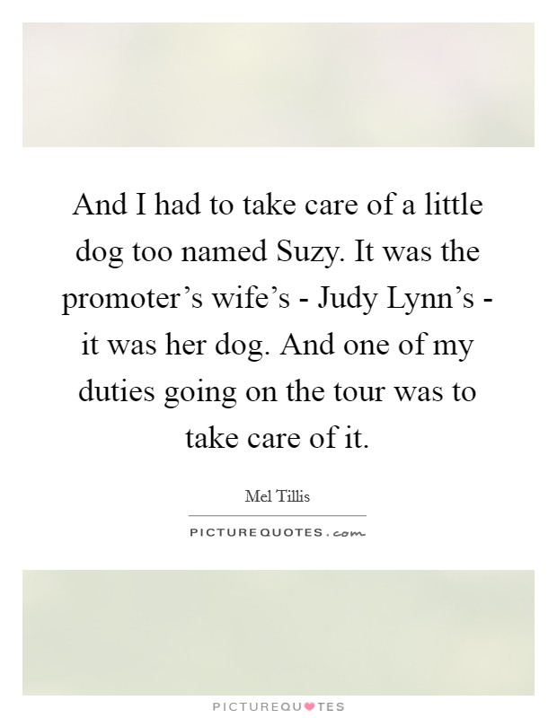 And I had to take care of a little dog too named Suzy. It was the promoter's wife's - Judy Lynn's - it was her dog. And one of my duties going on the tour was to take care of it Picture Quote #1