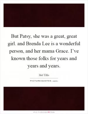 But Patsy, she was a great, great girl. and Brenda Lee is a wonderful person, and her mama Grace. I’ve known those folks for years and years and years Picture Quote #1