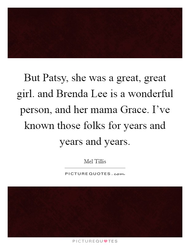 But Patsy, she was a great, great girl. and Brenda Lee is a wonderful person, and her mama Grace. I've known those folks for years and years and years Picture Quote #1