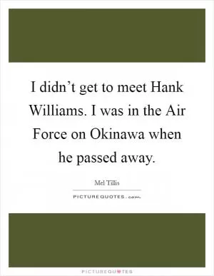 I didn’t get to meet Hank Williams. I was in the Air Force on Okinawa when he passed away Picture Quote #1