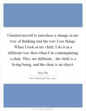 I limited myself to introduce a change in my way of thinking and the way I see things. When I look at my child, I do it in a different way then when I’m contemplating a chair. They are different... the child is a living being, and the chair is an object Picture Quote #1