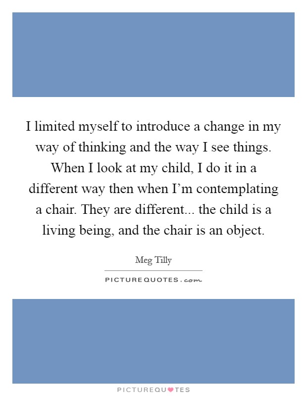 I limited myself to introduce a change in my way of thinking and the way I see things. When I look at my child, I do it in a different way then when I'm contemplating a chair. They are different... the child is a living being, and the chair is an object Picture Quote #1