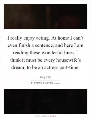 I really enjoy acting. At home I can’t even finish a sentence, and here I am reading these wonderful lines. I think it must be every housewife’s dream, to be an actress part-time Picture Quote #1