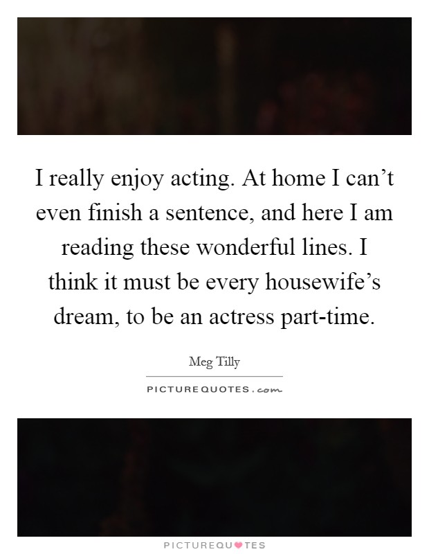 I really enjoy acting. At home I can't even finish a sentence, and here I am reading these wonderful lines. I think it must be every housewife's dream, to be an actress part-time Picture Quote #1