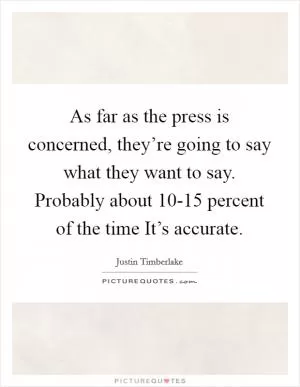 As far as the press is concerned, they’re going to say what they want to say. Probably about 10-15 percent of the time It’s accurate Picture Quote #1