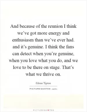And because of the reunion I think we’ve got more energy and enthusiasm than we’ve ever had. and it’s genuine. I think the fans can detect when you’re genuine, when you love what you do, and we love to be there on stage. That’s what we thrive on Picture Quote #1