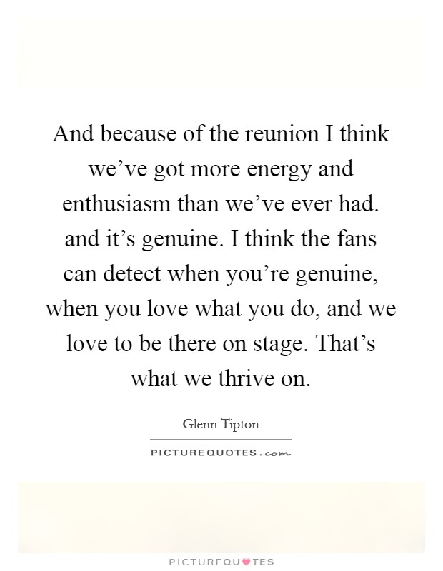 And because of the reunion I think we've got more energy and enthusiasm than we've ever had. and it's genuine. I think the fans can detect when you're genuine, when you love what you do, and we love to be there on stage. That's what we thrive on Picture Quote #1