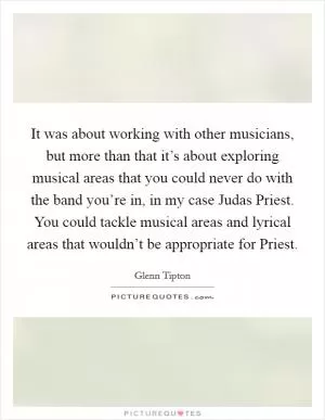 It was about working with other musicians, but more than that it’s about exploring musical areas that you could never do with the band you’re in, in my case Judas Priest. You could tackle musical areas and lyrical areas that wouldn’t be appropriate for Priest Picture Quote #1