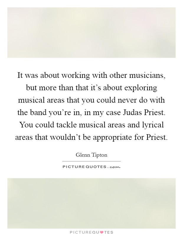 It was about working with other musicians, but more than that it's about exploring musical areas that you could never do with the band you're in, in my case Judas Priest. You could tackle musical areas and lyrical areas that wouldn't be appropriate for Priest Picture Quote #1
