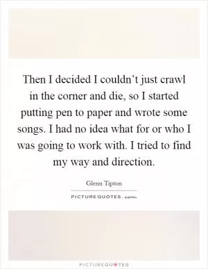 Then I decided I couldn’t just crawl in the corner and die, so I started putting pen to paper and wrote some songs. I had no idea what for or who I was going to work with. I tried to find my way and direction Picture Quote #1