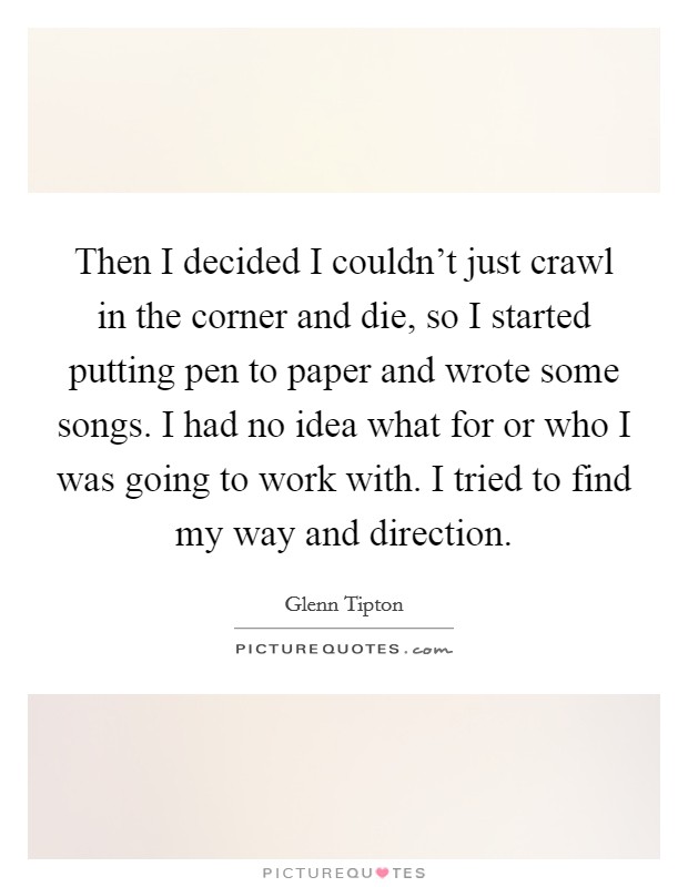 Then I decided I couldn't just crawl in the corner and die, so I started putting pen to paper and wrote some songs. I had no idea what for or who I was going to work with. I tried to find my way and direction Picture Quote #1