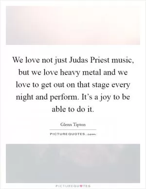 We love not just Judas Priest music, but we love heavy metal and we love to get out on that stage every night and perform. It’s a joy to be able to do it Picture Quote #1