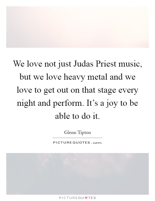 We love not just Judas Priest music, but we love heavy metal and we love to get out on that stage every night and perform. It's a joy to be able to do it Picture Quote #1