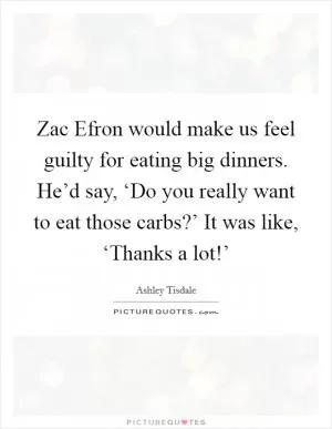 Zac Efron would make us feel guilty for eating big dinners. He’d say, ‘Do you really want to eat those carbs?’ It was like, ‘Thanks a lot!’ Picture Quote #1