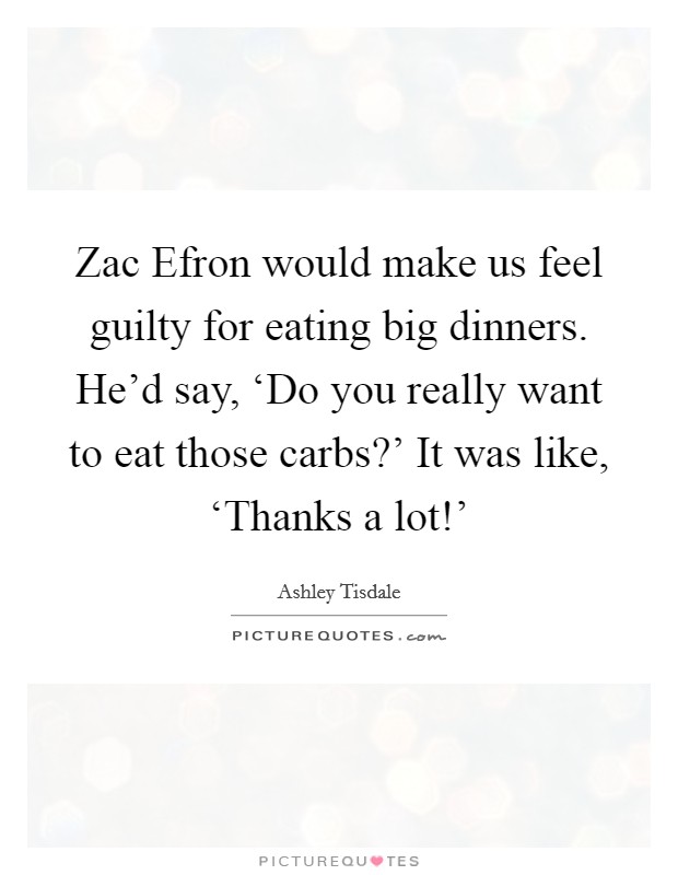 Zac Efron would make us feel guilty for eating big dinners. He'd say, ‘Do you really want to eat those carbs?' It was like, ‘Thanks a lot!' Picture Quote #1