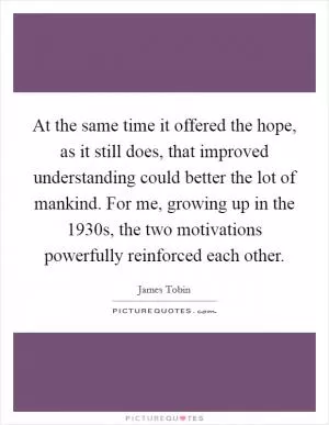 At the same time it offered the hope, as it still does, that improved understanding could better the lot of mankind. For me, growing up in the 1930s, the two motivations powerfully reinforced each other Picture Quote #1