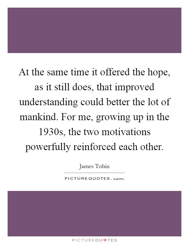 At the same time it offered the hope, as it still does, that improved understanding could better the lot of mankind. For me, growing up in the 1930s, the two motivations powerfully reinforced each other Picture Quote #1