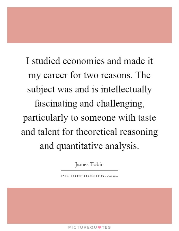 I studied economics and made it my career for two reasons. The subject was and is intellectually fascinating and challenging, particularly to someone with taste and talent for theoretical reasoning and quantitative analysis Picture Quote #1