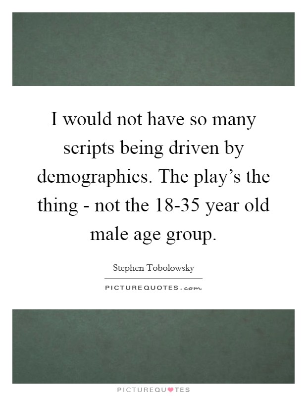 I would not have so many scripts being driven by demographics. The play's the thing - not the 18-35 year old male age group Picture Quote #1