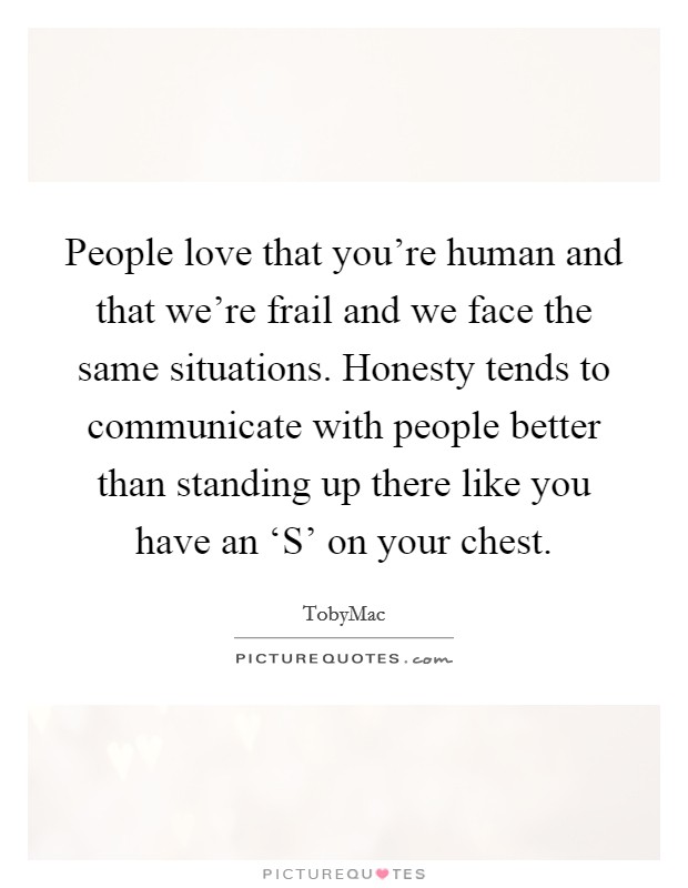 People love that you're human and that we're frail and we face the same situations. Honesty tends to communicate with people better than standing up there like you have an ‘S' on your chest Picture Quote #1
