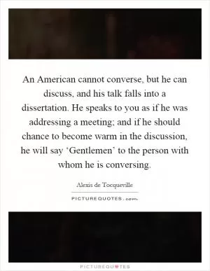 An American cannot converse, but he can discuss, and his talk falls into a dissertation. He speaks to you as if he was addressing a meeting; and if he should chance to become warm in the discussion, he will say ‘Gentlemen’ to the person with whom he is conversing Picture Quote #1
