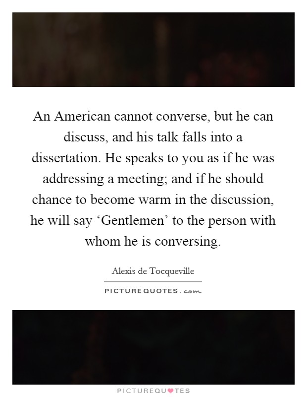 An American cannot converse, but he can discuss, and his talk falls into a dissertation. He speaks to you as if he was addressing a meeting; and if he should chance to become warm in the discussion, he will say ‘Gentlemen' to the person with whom he is conversing Picture Quote #1